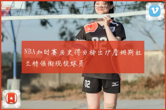 NBA加时赛历史得分榜出炉詹姆斯杜兰特领衔现役球员