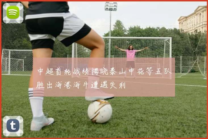 中超首轮战绩揭晓泰山申花等五队胜出海港海牛遭遇失利