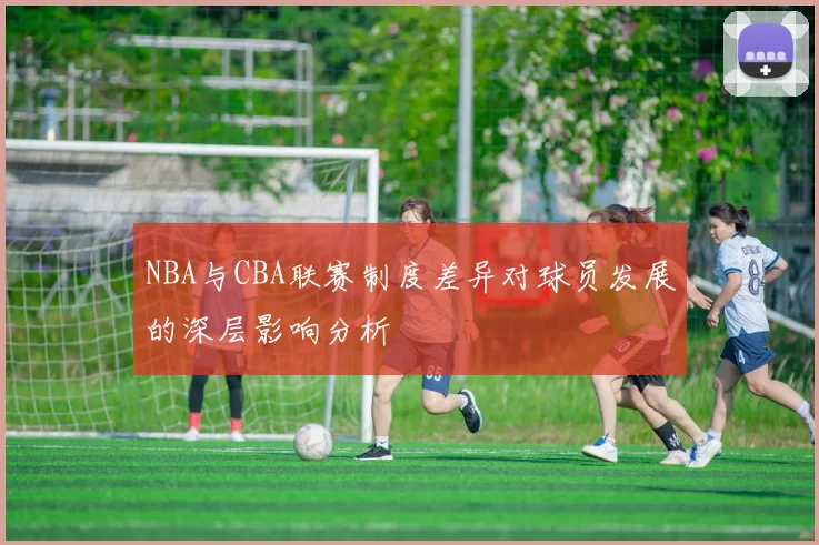 NBA与CBA联赛制度差异对球员发展的深层影响分析