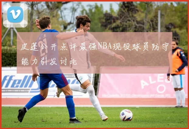 皮蓬公开点评最强NBA现役球员防守能力引发讨论