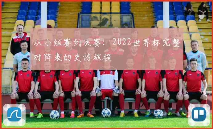 从小组赛到决赛:2022世界杯完整对阵表的史诗旅程