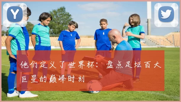 他们定义了世界杯:盘点足坛百大巨星的巅峰时刻