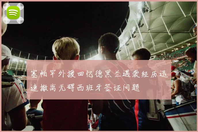 塞帕罕外援回忆德黑兰遇袭经历迅速撤离无碍西班牙签证问题