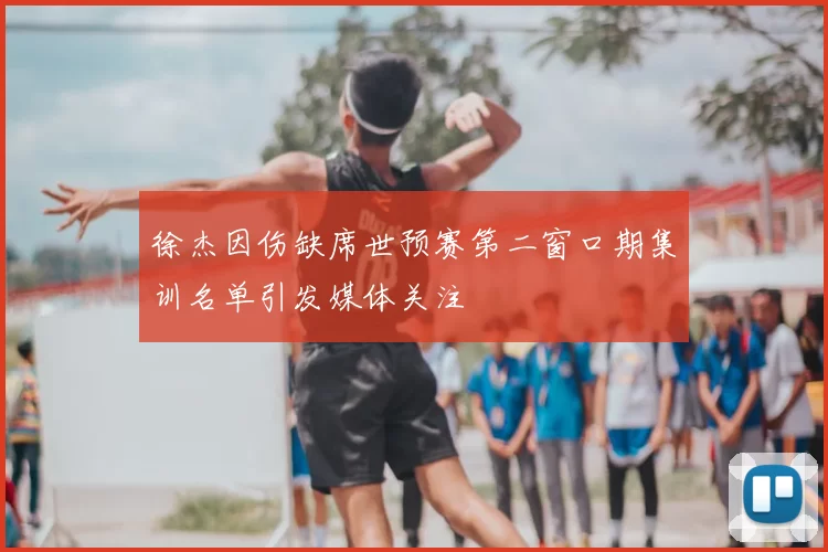 徐杰因伤缺席世预赛第二窗口期集训名单引发媒体关注