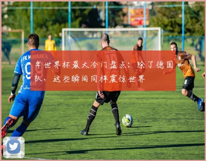 年世界杯最大冷门盘点:除了德国队,这些瞬间同样震惊世界