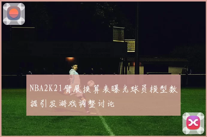 NBA2K21臂展换算表曝光球员模型数据引发游戏调整讨论