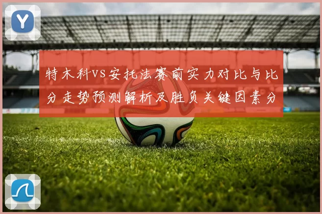 特木科vs安托法赛前实力对比与比分走势预测解析及胜负关键因素分析