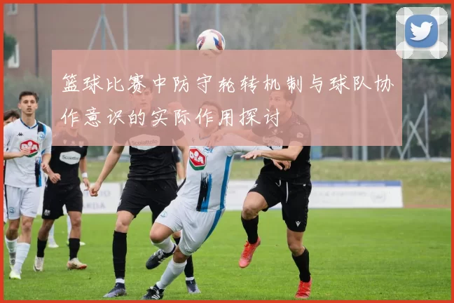 篮球比赛中防守轮转机制与球队协作意识的实际作用探讨