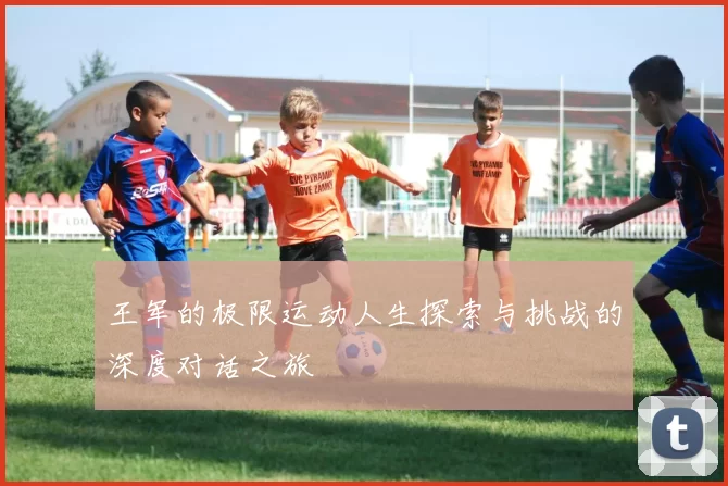 王军的极限运动人生探索与挑战的深度对话之旅