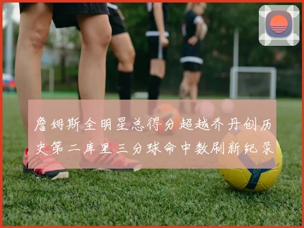 詹姆斯全明星总得分超越乔丹创历史第二库里三分球命中数刷新纪录