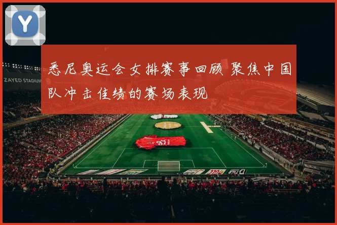 悉尼奥运会女排赛事回顾 聚焦中国队冲击佳绩的赛场表现