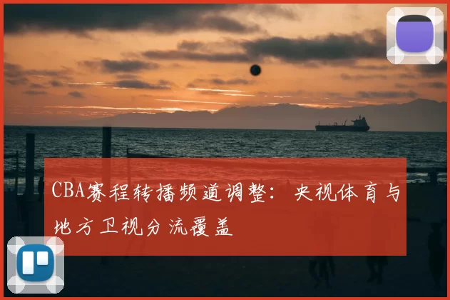 CBA赛程转播频道调整：央视体育与地方卫视分流覆盖