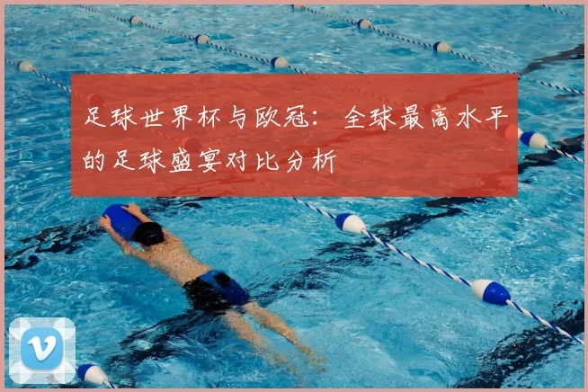 足球世界杯与欧冠：全球最高水平的足球盛宴对比分析