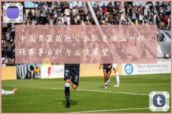 中国男篮战胜日本队晋级亚洲杯八强赛事分析与后续展望