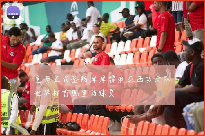 皇马正式签约库库雷利亚西班牙队世界杯首现皇马球员