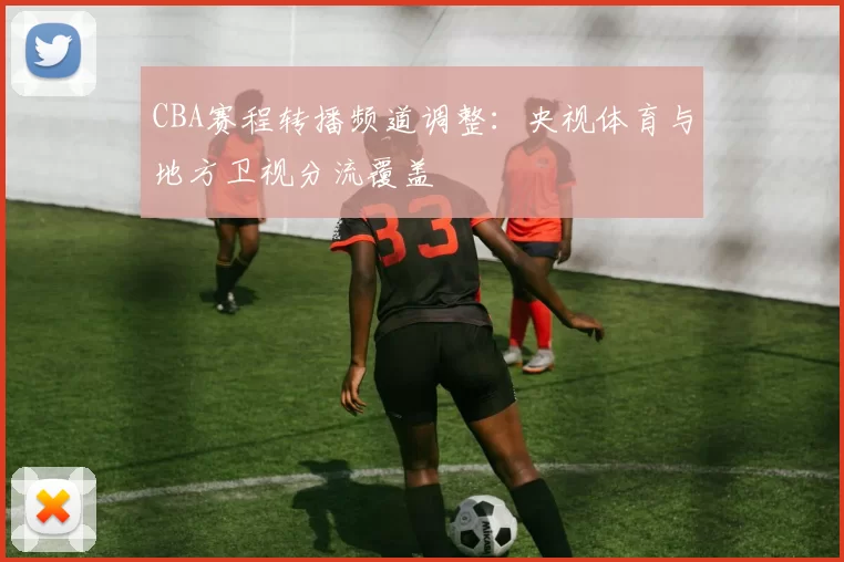 CBA赛程转播频道调整：央视体育与地方卫视分流覆盖