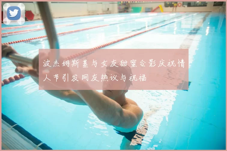 波杰姆斯基与女友甜蜜合影庆祝情人节引发网友热议与祝福