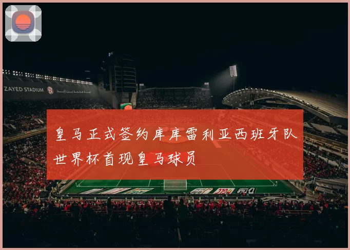 皇马正式签约库库雷利亚西班牙队世界杯首现皇马球员