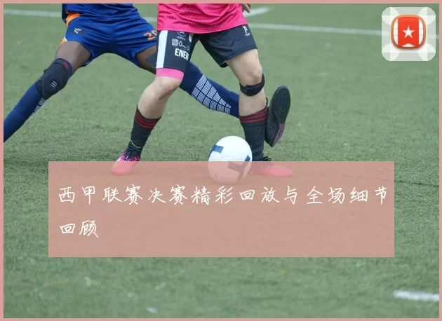 西甲联赛决赛精彩回放与全场细节回顾