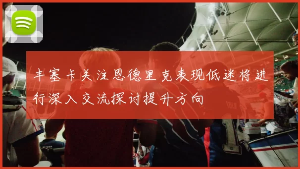 丰塞卡关注恩德里克表现低迷将进行深入交流探讨提升方向