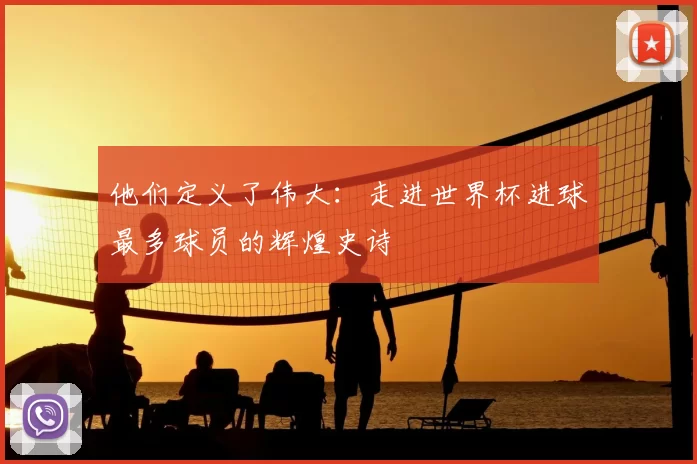 他们定义了伟大:走进世界杯进球最多球员的辉煌史诗