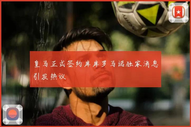 皇马正式签约库库罗马诺独家消息引发热议