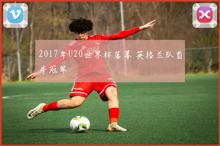 2017年U20世界杯落幕 英格兰队首夺冠军