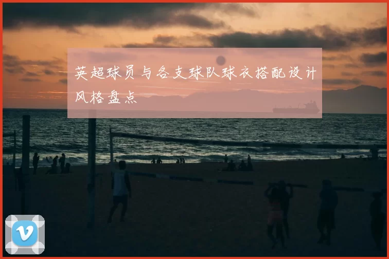 英超球员与各支球队球衣搭配设计风格盘点