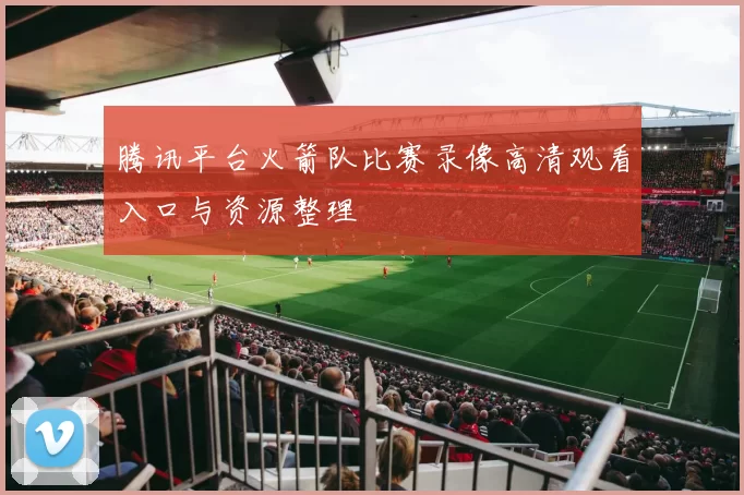 腾讯平台火箭队比赛录像高清观看入口与资源整理