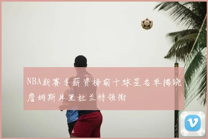 NBA新赛季薪资榜前十球星名单揭晓詹姆斯库里杜兰特领衔