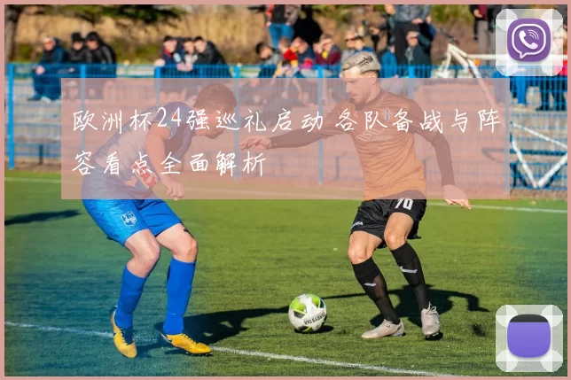 欧洲杯24强巡礼启动 各队备战与阵容看点全面解析