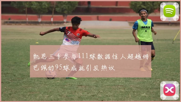 凯恩三季参与111球数据惊人超越姆巴佩的95球成就引发热议