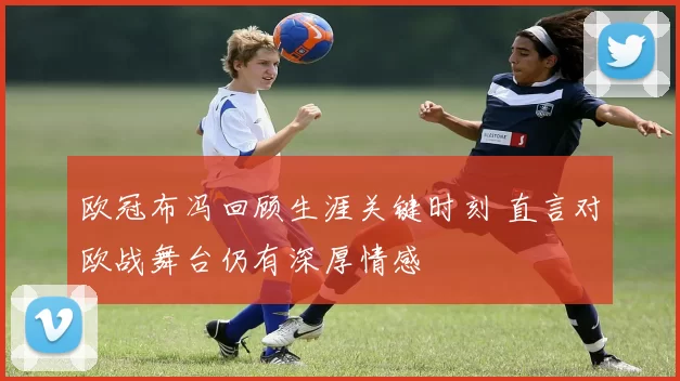 欧冠布冯回顾生涯关键时刻 直言对欧战舞台仍有深厚情感