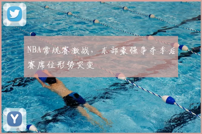 NBA常规赛激战，东部豪强争夺季后赛席位形势突变