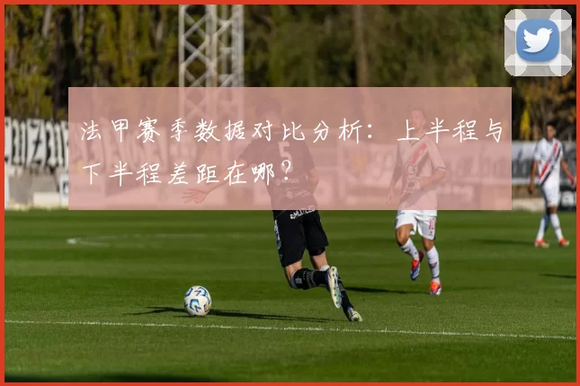 法甲赛季数据对比分析：上半程与下半程差距在哪？