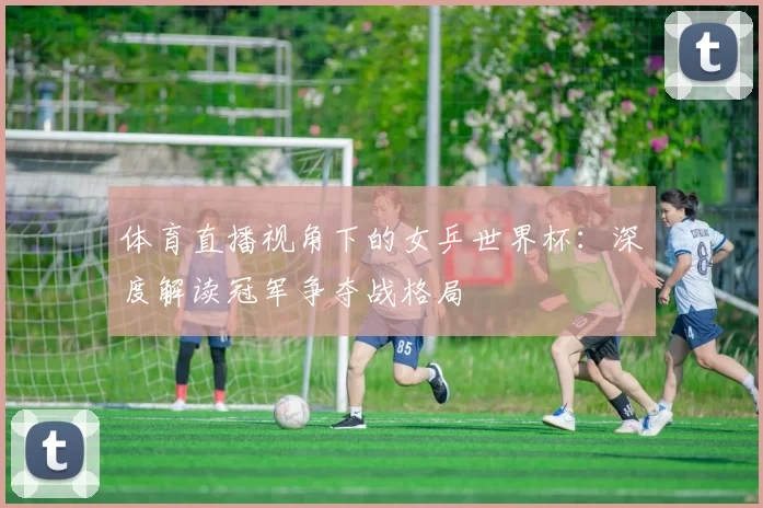 体育直播视角下的女乒世界杯:深度解读冠军争夺战格局