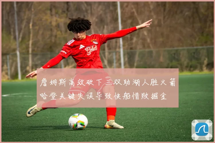 詹姆斯高效砍下三双助湖人胜火箭哈登关键失误导致快船惜败掘金
