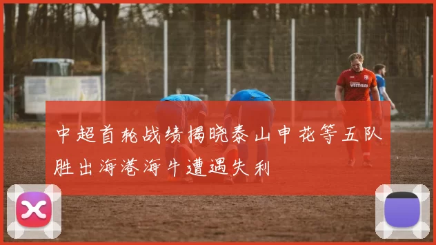中超首轮战绩揭晓泰山申花等五队胜出海港海牛遭遇失利