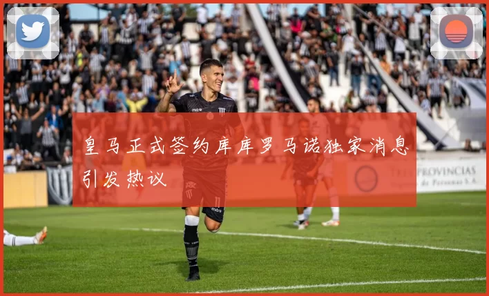 皇马正式签约库库罗马诺独家消息引发热议
