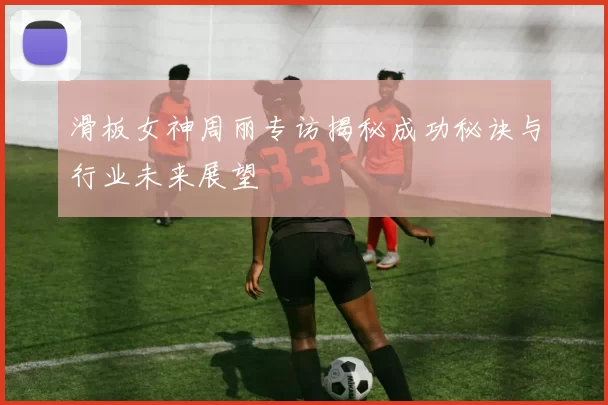 滑板女神周丽专访揭秘成功秘诀与行业未来展望