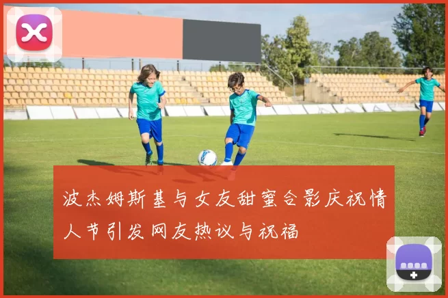 波杰姆斯基与女友甜蜜合影庆祝情人节引发网友热议与祝福