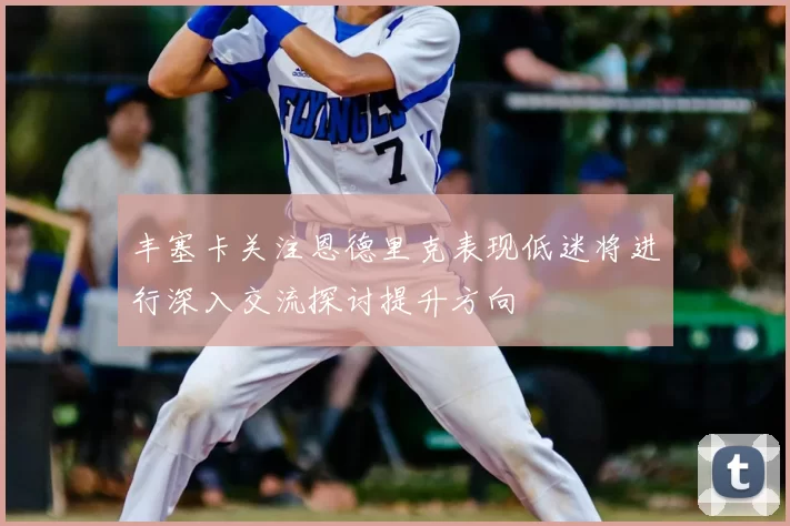 丰塞卡关注恩德里克表现低迷将进行深入交流探讨提升方向