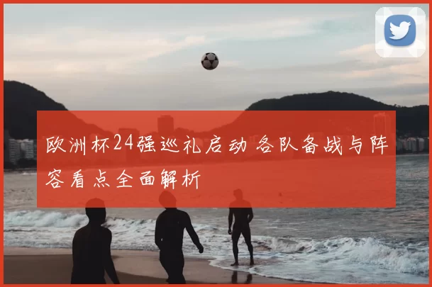 欧洲杯24强巡礼启动 各队备战与阵容看点全面解析