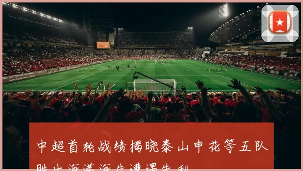 中超首轮战绩揭晓泰山申花等五队胜出海港海牛遭遇失利