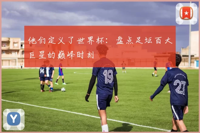 他们定义了世界杯:盘点足坛百大巨星的巅峰时刻