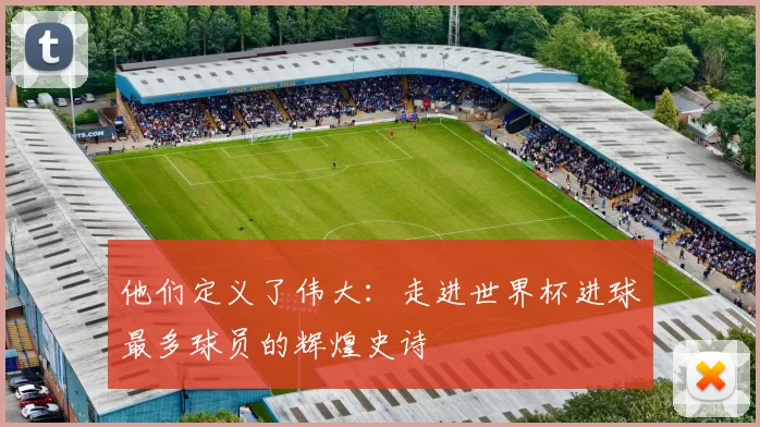他们定义了伟大：走进世界杯进球最多球员的辉煌史诗