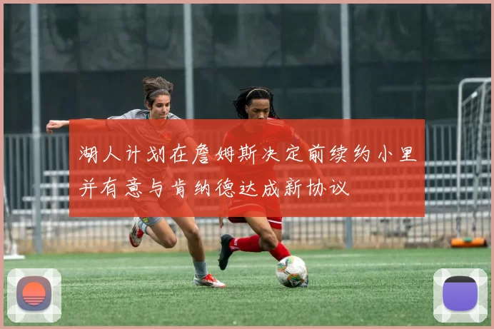 湖人计划在詹姆斯决定前续约小里并有意与肯纳德达成新协议