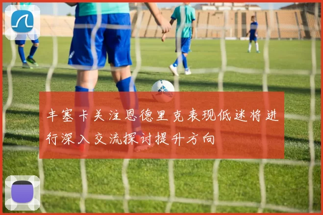 丰塞卡关注恩德里克表现低迷将进行深入交流探讨提升方向