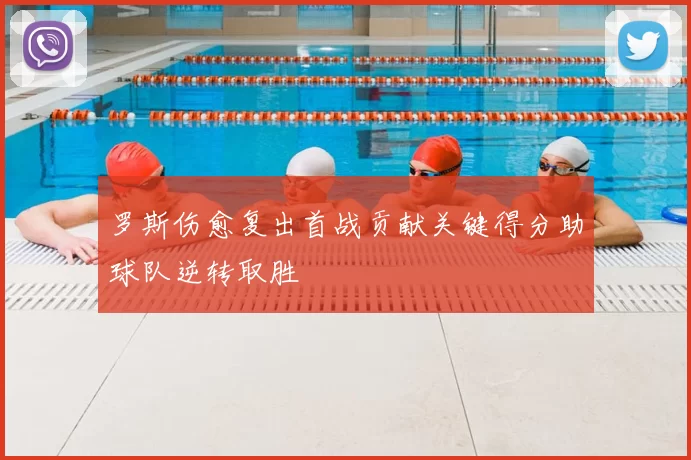 罗斯伤愈复出首战贡献关键得分助球队逆转取胜