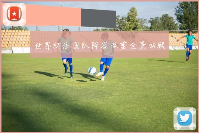 世界杯法国队阵容混剪全景回顾